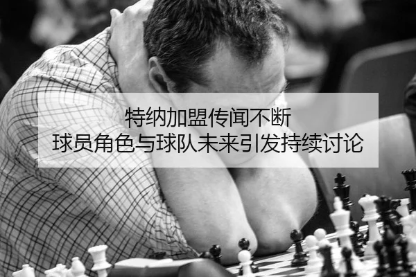 特纳加盟传闻不断 球员角色与球队未来引发持续讨论